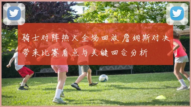 骑士对阵热火全场回放 詹姆斯对决带来比赛看点与关键回合分析