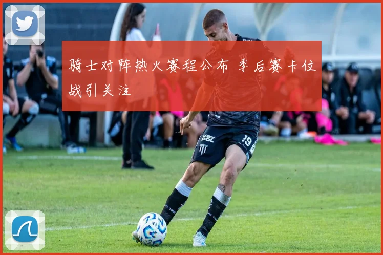 骑士对阵热火赛程公布 季后赛卡位战引关注