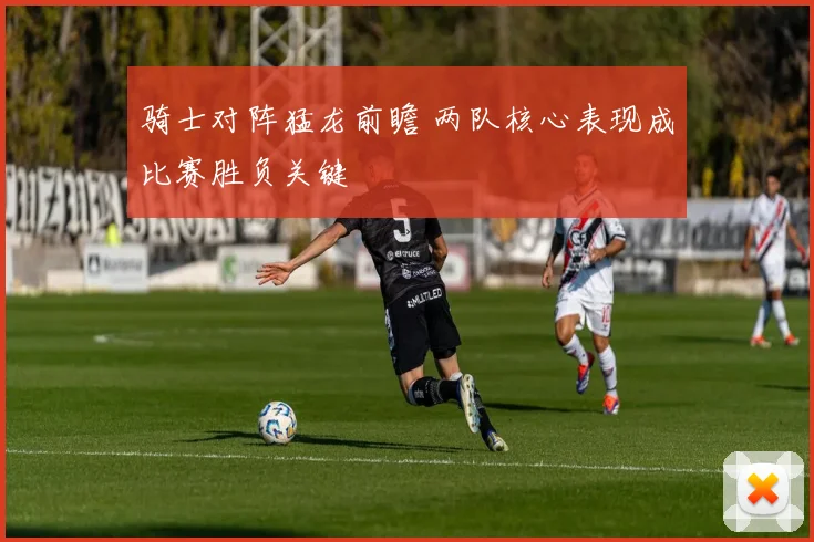 骑士对阵猛龙前瞻 两队核心表现成比赛胜负关键