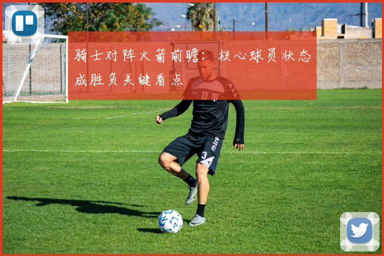 骑士对阵火箭前瞻：核心球员状态成胜负关键看点