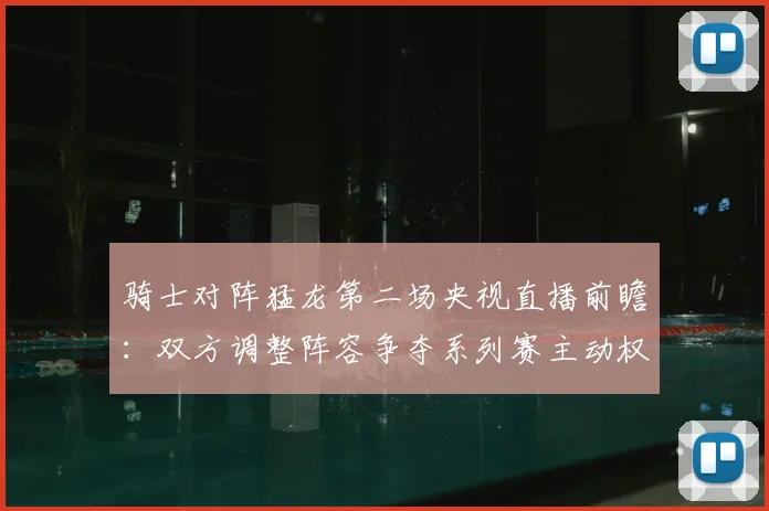 骑士对阵猛龙第二场央视直播前瞻：双方调整阵容争夺系列赛主动权