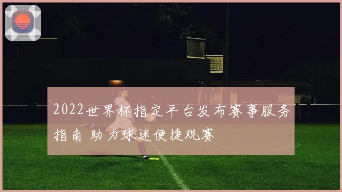 2022世界杯指定平台发布赛事服务指南 助力球迷便捷观赛