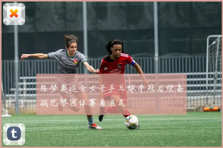 陈梦奥运会女子乒乓球夺冠后续备战巴黎团体赛看点足