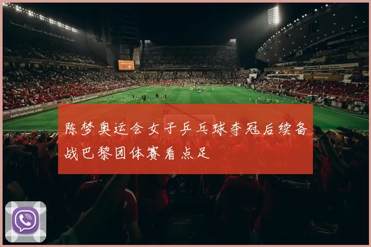 陈梦奥运会女子乒乓球夺冠后续备战巴黎团体赛看点足