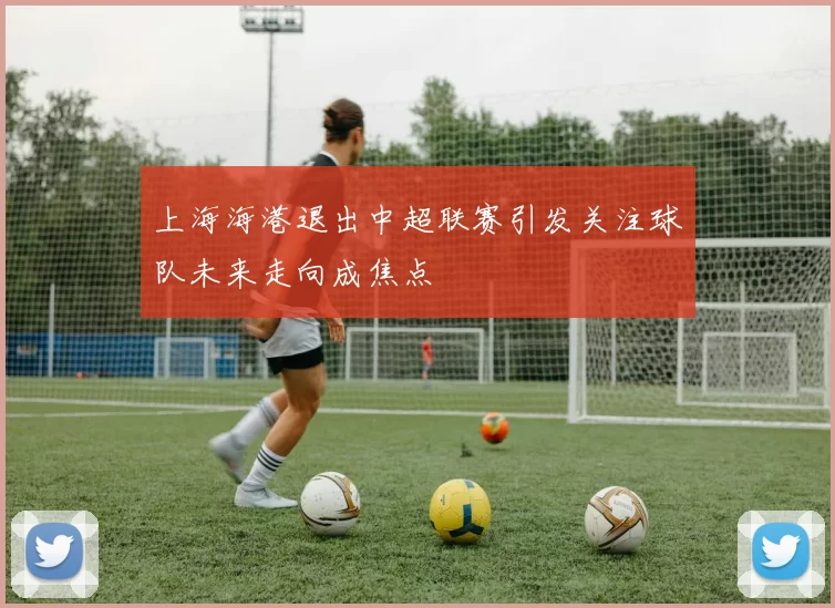 上海海港退出中超联赛引发关注球队未来走向成焦点