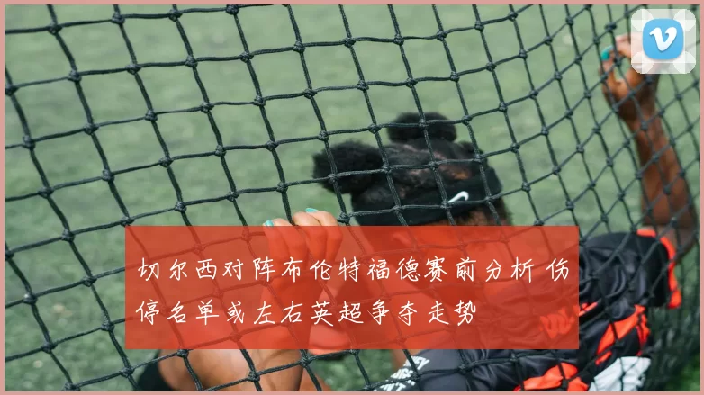 切尔西对阵布伦特福德赛前分析 伤停名单或左右英超争夺走势