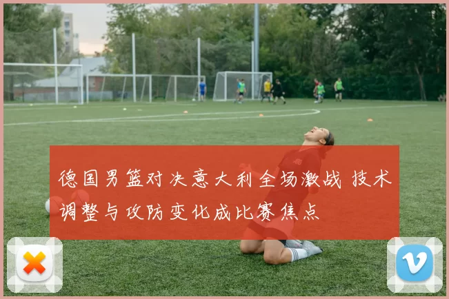 德国男篮对决意大利全场激战 技术调整与攻防变化成比赛焦点