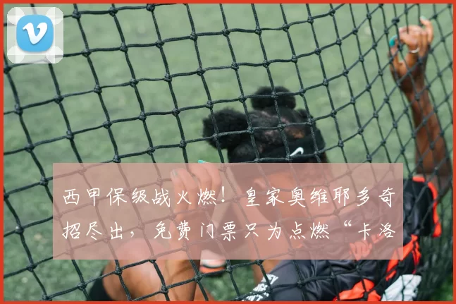 西甲保级战火燃！皇家奥维耶多奇招尽出，免费门票只为点燃“卡洛斯-塔尔蒂耶”！