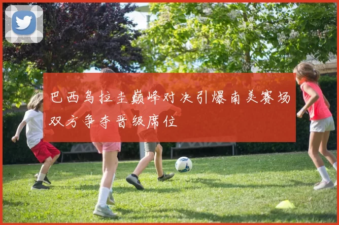 巴西乌拉圭巅峰对决引爆南美赛场双方争夺晋级席位