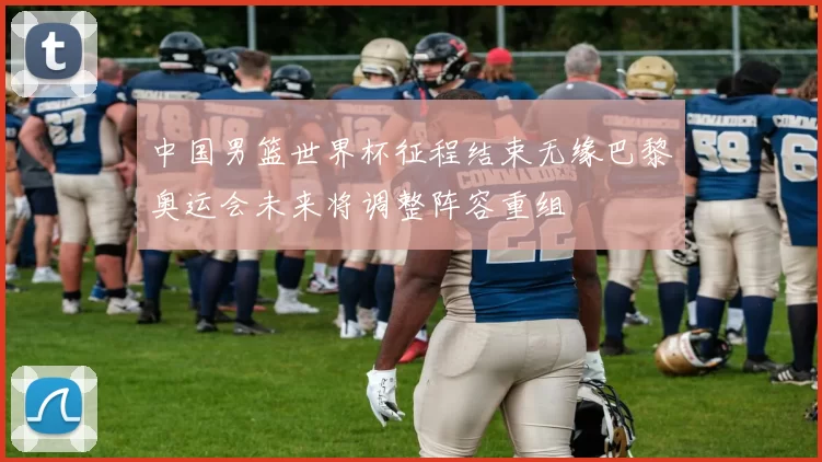 中国男篮世界杯征程结束无缘巴黎奥运会未来将调整阵容重组