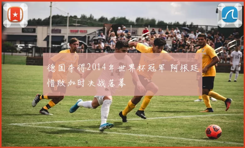 德国夺得2014年世界杯冠军 阿根廷惜败加时决战落幕