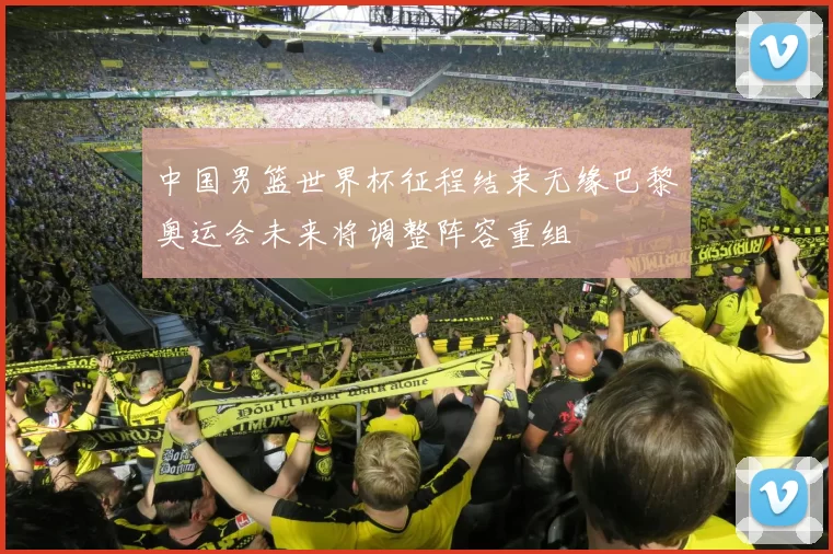 中国男篮世界杯征程结束无缘巴黎奥运会未来将调整阵容重组