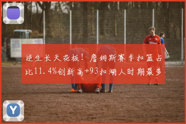 逆生长天花板！詹姆斯赛季扣篮占比11.4%创新高+93扣湖人时期最多