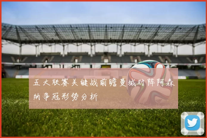 五大联赛关键战前瞻曼城对阵阿森纳争冠形势分析