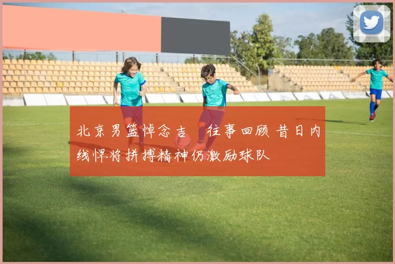 北京男篮悼念吉喆往事回顾 昔日内线悍将拼搏精神仍激励球队