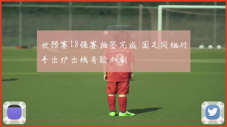 世预赛18强赛抽签完成 国足同组对手出炉出线考验加剧