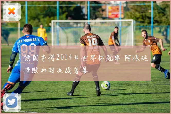 德国夺得2014年世界杯冠军 阿根廷惜败加时决战落幕