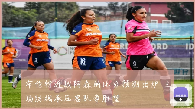 布伦特迎战阿森纳比分预测出炉 主场防线承压客队争胜望