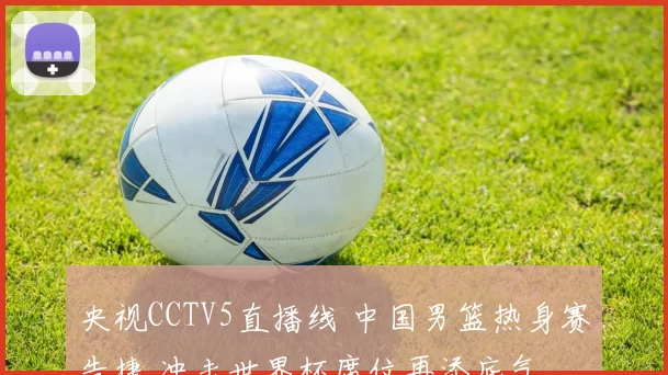 央视CCTV5直播线 中国男篮热身赛告捷 冲击世界杯席位再添底气