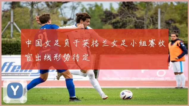 中国女足负于英格兰女足小组赛收官出线形势待定