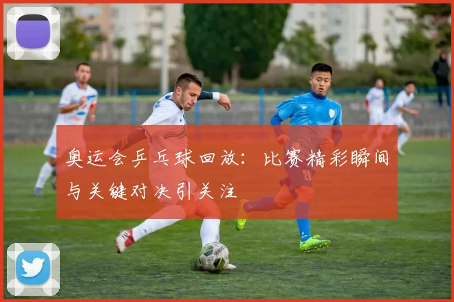 奥运会乒乓球回放：比赛精彩瞬间与关键对决引关注