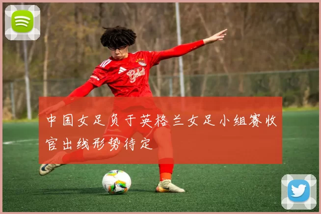 中国女足负于英格兰女足小组赛收官出线形势待定