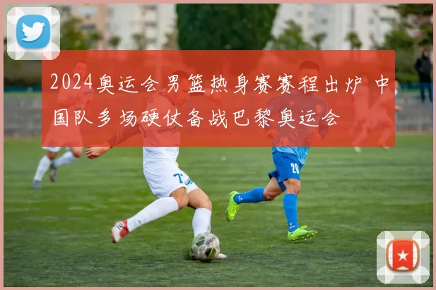 2024奥运会男篮热身赛赛程出炉 中国队多场硬仗备战巴黎奥运会
