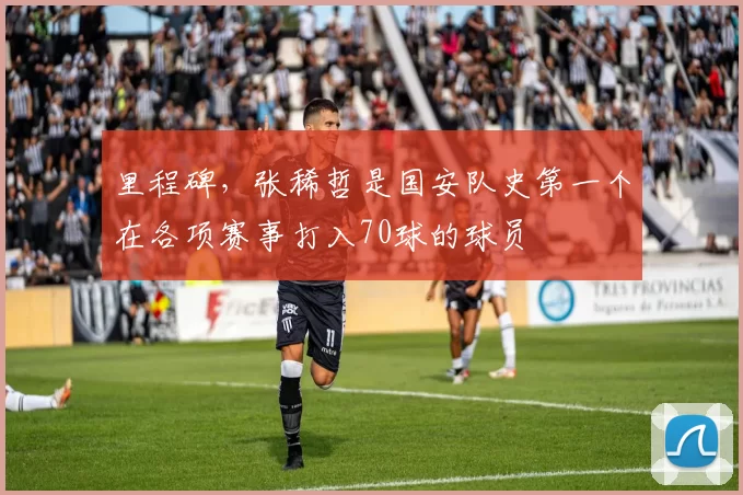 里程碑，张稀哲是国安队史第一个在各项赛事打入70球的球员