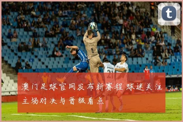 澳门足球官网发布新赛程 球迷关注主场对决与晋级看点