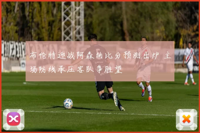 布伦特迎战阿森纳比分预测出炉 主场防线承压客队争胜望