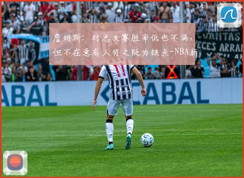 詹姆斯：对总决赛胜率低也不满，但不在意有人将之贬为缺点-NBA新闻